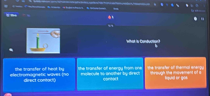 What is Conduction?
the transfer of heat by the transfer of energy from one the transfer of thermal energy 
electromagnetic waves (no molecule to another by direct through the movement of a
direct contact) contact liquid or gas