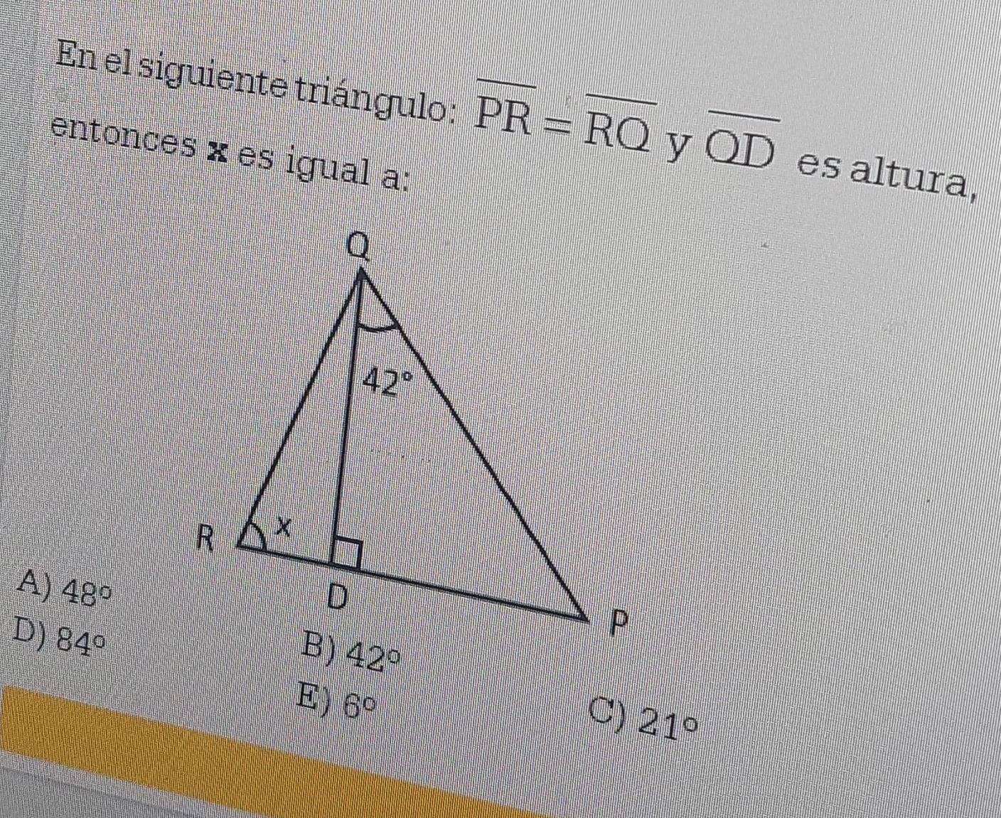 En el siguiente triángulo: overline PR=overline RQ y overline QD es altura,
entonces × es igual a:
A) 48°
D) 84°
E) 6°
C) 21°