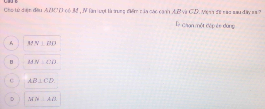 Cau 8
Cho tứ diện đều ABCD có M , N lần lượt là trung điểm của các cạnh AB và CD. Mệnh đề nào sau đây sai?
Chọn một đáp án đúng
A M N⊥ BD.
B 1 N⊥ CD.
C AB⊥ CD.
D MN⊥ AB.