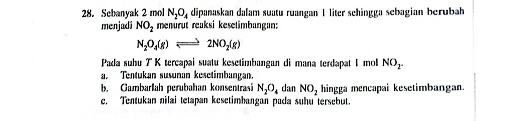 Scbanyak 2 mol N_2O_4 dipanaskan dalam suatu ruangan 1 liter sehingga sebagian berubah 
menjadi NO_2 menurut reaksi kesetimbangan:
N_2O_4(g)leftharpoons 2NO_2(g)
Pada suhu 7 K tercapai suatu kesetimbangan di mana terdapat 1 mol NO_2. 
a. Tentukan susunan kesetimbangan. 
b. Gambarlah perubahan konsentrasi N_2O_4 dan NO_2 hingga mencapai kesetimbangan. 
c. Tentukan nilai tetapan kesetímbangan pada suhu tersebut.