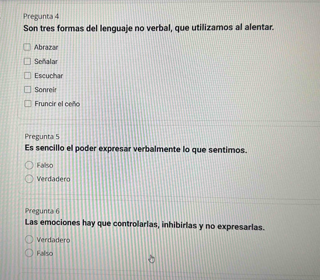 Pregunta 4
Son tres formas del lenguaje no verbal, que utilizamos al alentar.
Abrazar
Señalar
Escuchar
Sonreír
Fruncir el ceño
Pregunta 5
Es sencillo el poder expresar verbalmente lo que sentimos.
Falso
Verdadero
Pregunta 6
Las emociones hay que controlarlas, inhibirlas y no expresarlas.
Verdadero
Falso