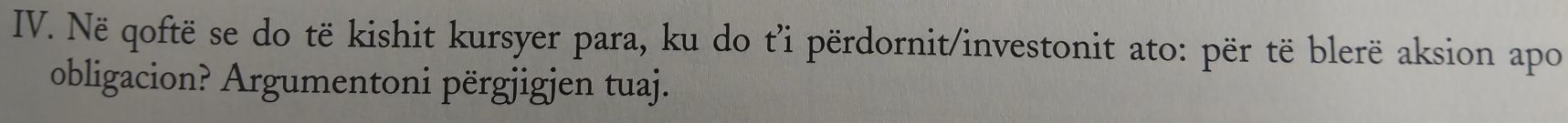 Në qoftë se do të kishit kursyer para, ku do t’i përdornit/investonit ato: për të blerë aksion apo 
obligacion? Argumentoni përgjigjen tuaj.