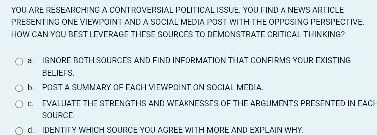 YOU ARE RESEARCHING A CONTROVERSIAL POLITICAL ISSUE. YOU FIND A NEWS ARTICLE 
PRESENTING ONE VIEWPOINT AND A SOCIAL MEDIA POST WITH THE OPPOSING PERSPECTIVE. 
HOW CAN YOU BEST LEVERAGE THESE SOURCES TO DEMONSTRATE CRITICAL THINKING? 
a. IGNORE BOTH SOURCES AND FIND INFORMATION THAT CONFIRMS YOUR EXISTING 
BELIEFS. 
b. POST A SUMMARY OF EACH VIEWPOINT ON SOCIAL MEDIA. 
c. EVALUATE THE STRENGTHS AND WEAKNESSES OF THE ARGUMENTS PRESENTED IN EACH 
SOURCE. 
d. IDENTIFY WHICH SOURCE YOU AGREE WITH MORE AND EXPLAIN WHY.