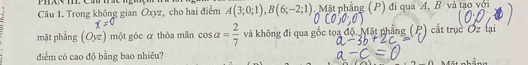 Trong không gian Oxyz, cho hai điểm A(3;0;1), B(6;-2;1). Mặt phẳng (P) đi qua A, B và tạo với 
mặt phẳng (Oyz) một góc α thỏa mãn cos alpha = 2/7  và không đi qua gốc tọa độ. Mặt phẳng (P) cắt trục Oz tại 
điểm có cao độ bằng bao nhiêu?