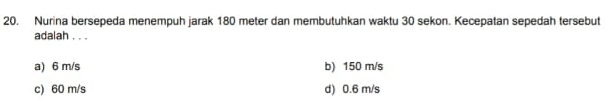 Nurina bersepeda menempuh jarak 180 meter dan membutuhkan waktu 30 sekon. Kecepatan sepedah tersebut
adalah . . .
a) 6 m/s b) 150 m/s
c) 60 m/s d) 0.6 m/s