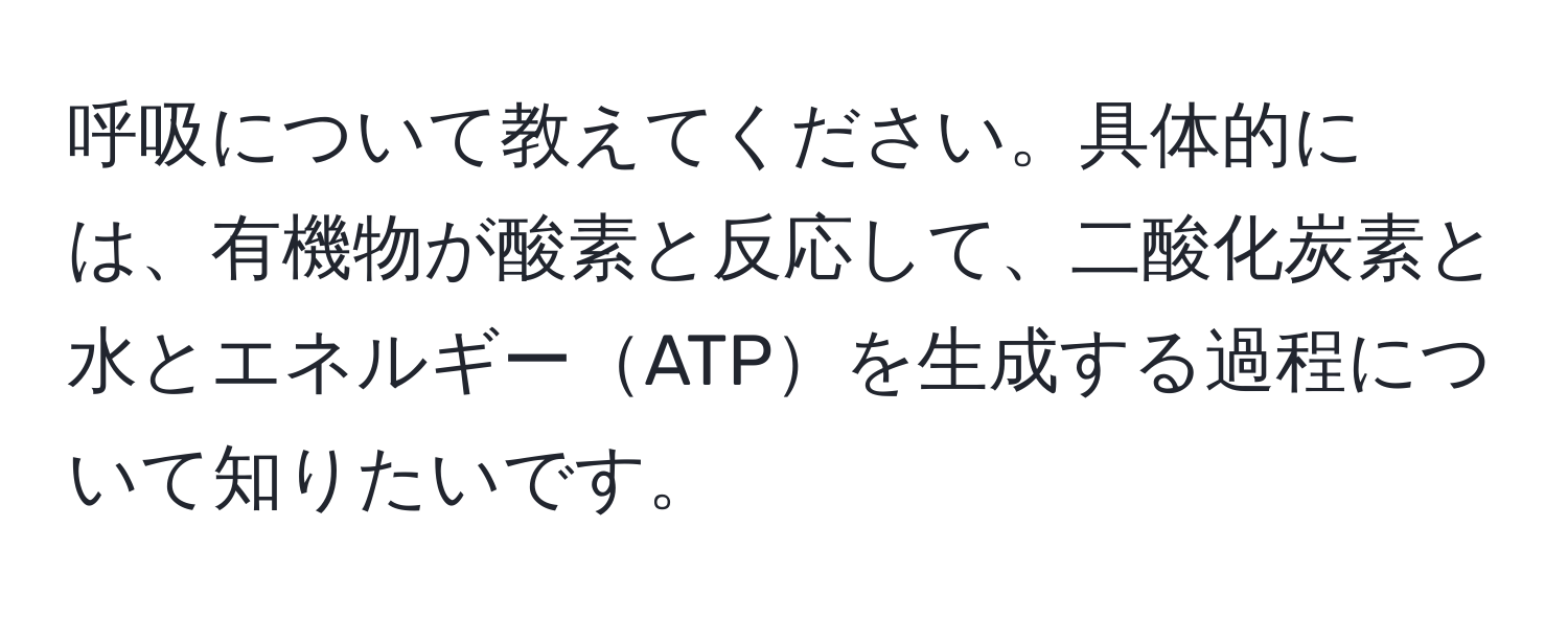 呼吸について教えてください。具体的には、有機物が酸素と反応して、二酸化炭素と水とエネルギーATPを生成する過程について知りたいです。