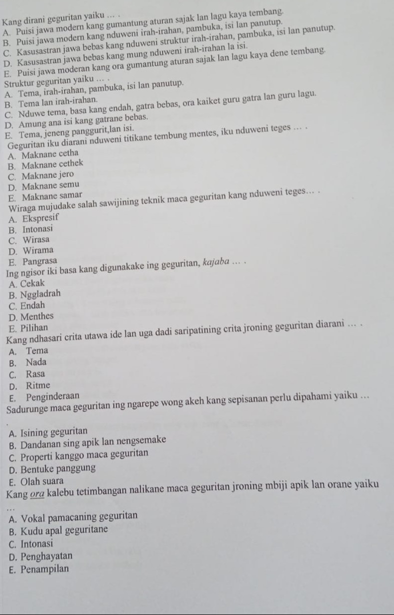 Kang dirani geguritan yaiku ... .
A. Puisi jawa modern kang gumantung aturan sajak lan lagu kaya tembang.
B. Puisi jawa modern kang nduweni irah-irahan, pambuka, isi lan panutup.
C. Kasusastran jawa bebas kang nduweni struktur irah-irahan, pambuka, isi lan panutup.
D. Kasusastran jawa bebas kang mung nduweni irah-irahan la isi.
E. Puisi jawa moderan kang ora gumantung aturan sajak lan lagu kaya dene tembang.
Struktur geguritan yaiku ... .
A. Tema, irah-irahan, pambuka, isi lan panutup.
B. Tema lan irah-irahan.
C. Nduwe tema, basa kang endah, gatra bebas, ora kaiket guru gatra lan guru lagu.
D. Amung ana isi kang gatrane bebas.
E. Tema, jeneng panggurit,lan isi.
Geguritan iku diarani nduweni titikane tembung mentes, iku nduweni teges ... .
A. Maknane cetha
B. Maknane cethek
C. Maknane jero
D. Maknane semu
E. Maknane samar
Wiraga mujudake salah sawijining teknik maca geguritan kang nduweni teges... .
A. Ekspresif
B. Intonasi
C. Wirasa
D. Wirama
E. Pangrasa
Ing ngisor iki basa kang digunakake ing geguritan, kajaba .. .
A. Cekak
B. Nggladrah
C. Endah
D. Menthes
E. Pilihan
Kang ndhasari crita utawa ide lan uga dadi saripatining crita jroning geguritan diarani ... .
A. Tema
B. Nada
C. Rasa
D. Ritme
E. Penginderaan
Sadurunge maca geguritan ing ngarepe wong akeh kang sepisanan perlu dipahami yaiku ...
A. Isining geguritan
B. Dandanan sing apik lan nengsemake
C. Properti kanggo maca geguritan
D. Bentuke panggung
E. Olah suara
Kang ora kalebu tetimbangan nalikane maca geguritan jroning mbiji apik lan orane yaiku
A. Vokal pamacaning geguritan
B. Kudu apal geguritane
C. Intonasi
D. Penghayatan
E. Penampilan