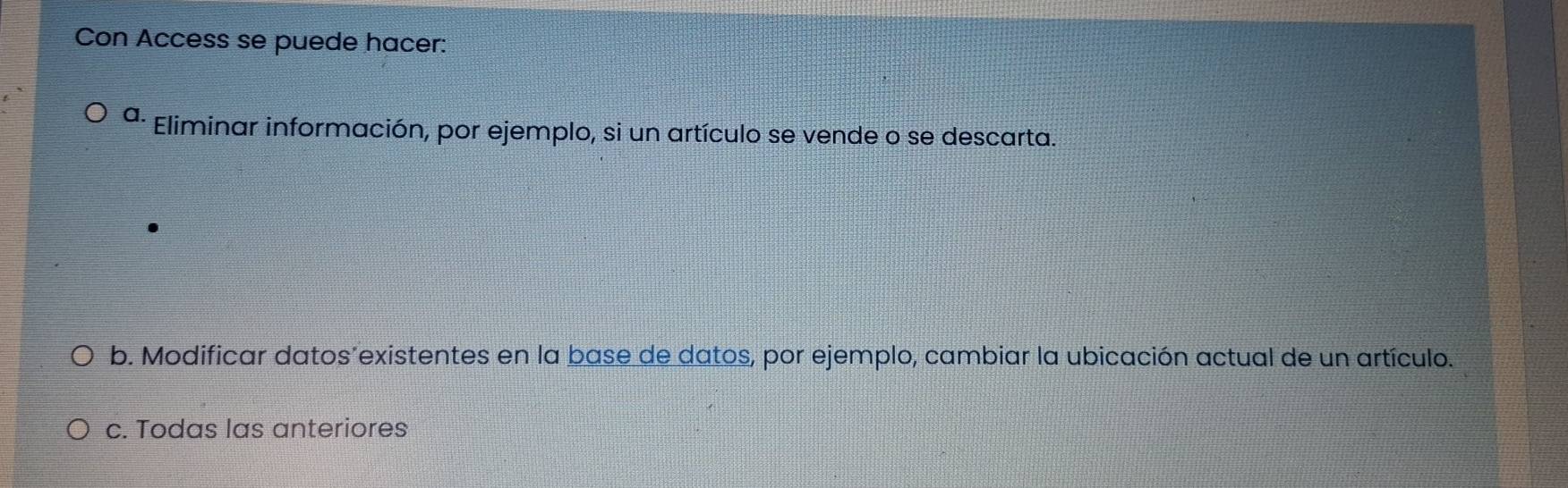 Con Access se puede hacer:
a. Eliminar información, por ejemplo, si un artículo se vende o se descarta.
b. Modificar datos’existentes en la base de datos, por ejemplo, cambiar la ubicación actual de un artículo.
c. Todas las anteriores