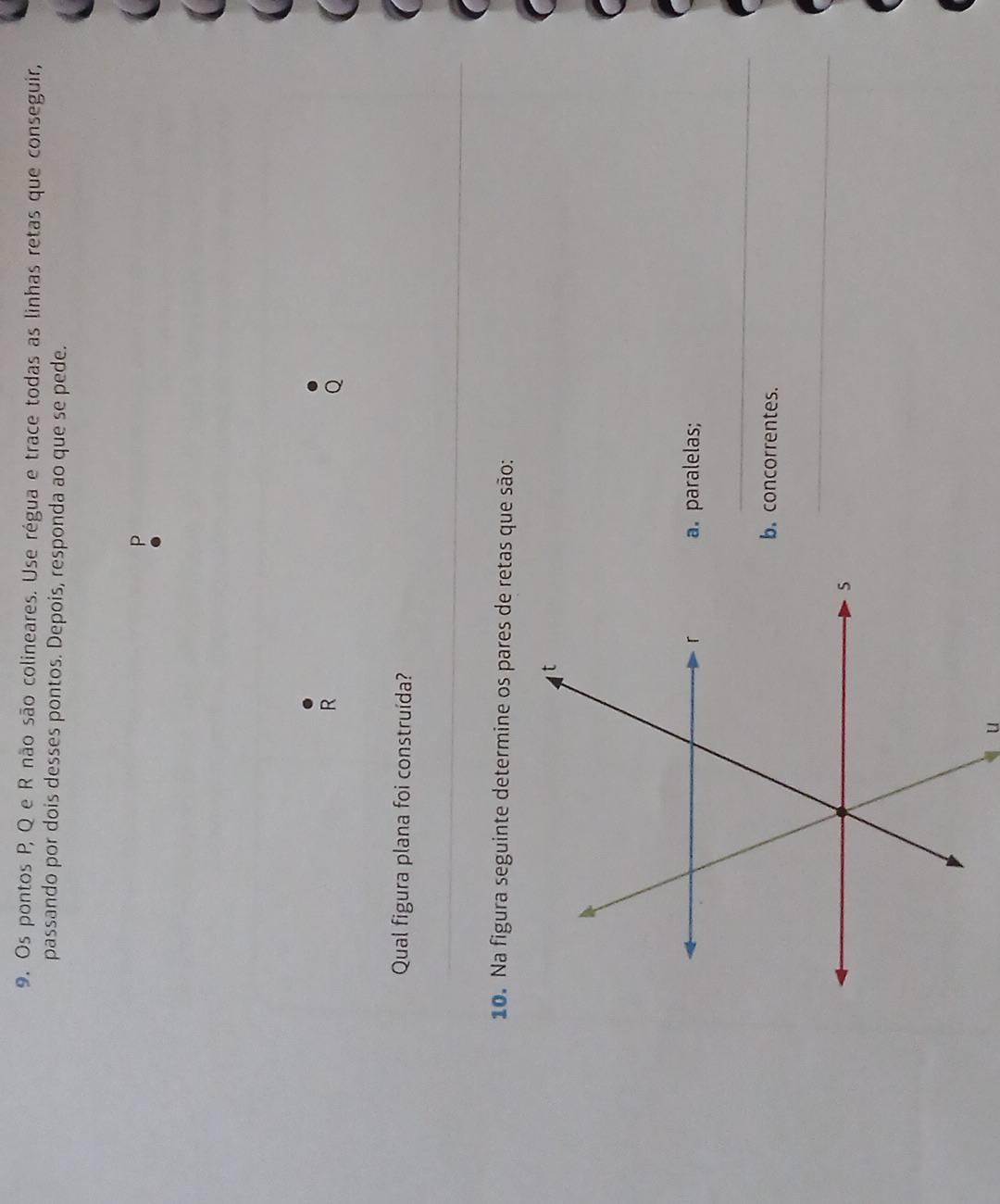 Os pontos P, Q e R não são colineares. Use régua e trace todas as linhas retas que conseguir, 
passando por dois desses pontos. Depois, responda ao que se pede.
P
R
Qual figura plana foi construída? 
10. Na figura seguinte determine os pares de retas que são: 
a. paralelas; 
_ 
b. concorrentes. 
_