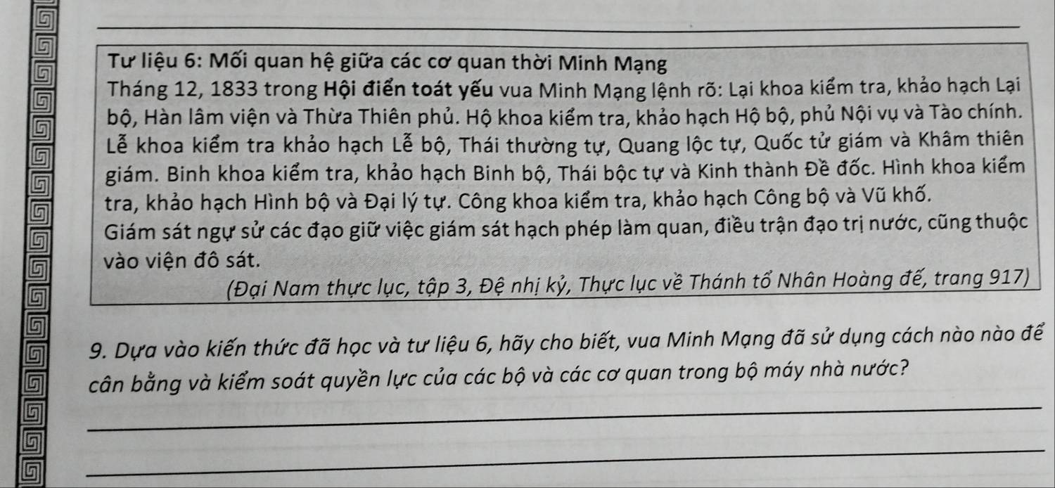 Tư liệu 6: Mối quan hệ giữa các cơ quan thời Minh Mạng 
Tháng 12, 1833 trong Hội điển toát yếu vua Minh Mạng lệnh rõ: Lại khoa kiểm tra, khảo hạch Lại 
bộ, Hàn lâm viện và Thừa Thiên phủ. Hộ khoa kiểm tra, khảo hạch Hộ bộ, phủ Nội vụ và Tào chính. 
Lễ khoa kiểm tra khảo hạch Lễ bộ, Thái thường tự, Quang lộc tự, Quốc tử giám và Khâm thiên 
6 giám. Binh khoa kiểm tra, khảo hạch Binh bộ, Thái bộc tự và Kinh thành Đề đốc. Hình khoa kiểm 
5 tra, khảo hạch Hình bộ và Đại lý tự. Công khoa kiểm tra, khảo hạch Công bộ và Vũ khố. 
Giám sát ngự sử các đạo giữ việc giám sát hạch phép làm quan, điều trận đạo trị nước, cũng thuộc 
vào viện đô sát. 
(Đại Nam thực lục, tập 3, Đệ nhị kỷ, Thực lục về Thánh tổ Nhân Hoàng đế, trang 917) 
9. Dựa vào kiến thức đã học và tư liệu 6, hãy cho biết, vua Minh Mạng đã sử dụng cách nào nào để 
_ 
cân bằng và kiểm soát quyền lực của các bộ và các cơ quan trong bộ máy nhà nước? 
_