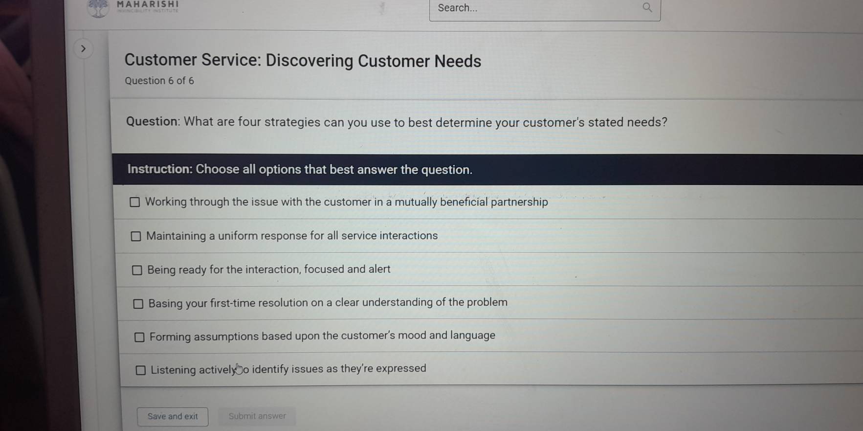 A H A R I S H I Search...
>
Customer Service: Discovering Customer Needs
Question 6 of 6
Question: What are four strategies can you use to best determine your customer's stated needs?
Instruction: Choose all options that best answer the question.
Working through the issue with the customer in a mutually beneficial partnership
Maintaining a uniform response for all service interactions
Being ready for the interaction, focused and alert
Basing your first-time resolution on a clear understanding of the problem
Forming assumptions based upon the customer's mood and language
Listening actively o identify issues as they're expressed
Save and exit Submit answer