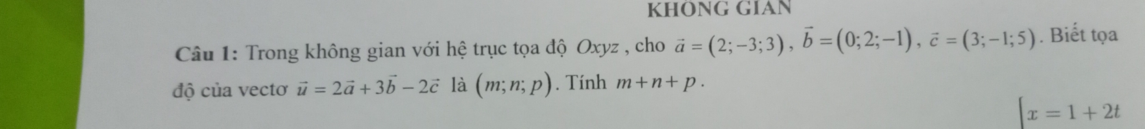 KHÔNG GIAN 
Câu 1: Trong không gian với hệ trục tọa độ Oxyz , cho vector a=(2;-3;3), vector b=(0;2;-1), vector c=(3;-1;5). Biết tọa 
độ của vectơ vector u=2vector a+3vector b-2vector c là (m;n;p). Tính m+n+p.
[x=1+2t