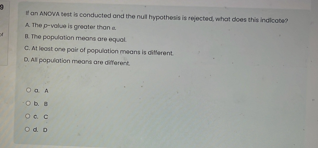 If an ANOVA test is conducted and the null hypothesis is rejected, what does this indicate?
A. The p -value is greater than a.
of B. The population means are equal.
C. At least one pair of population means is different.
D. All population means are different.
a. A
b. B
c. C
d. D