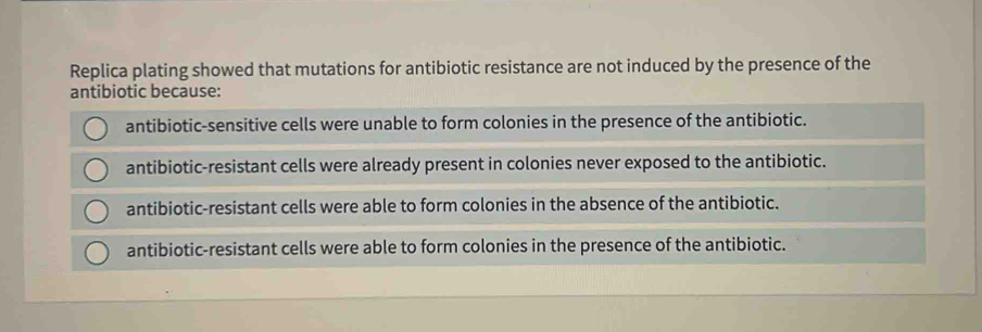 Replica plating showed that mutations for antibiotic resistance are not induced by the presence of the
antibiotic because:
antibiotic-sensitive cells were unable to form colonies in the presence of the antibiotic.
antibiotic-resistant cells were already present in colonies never exposed to the antibiotic.
antibiotic-resistant cells were able to form colonies in the absence of the antibiotic.
antibiotic-resistant cells were able to form colonies in the presence of the antibiotic.