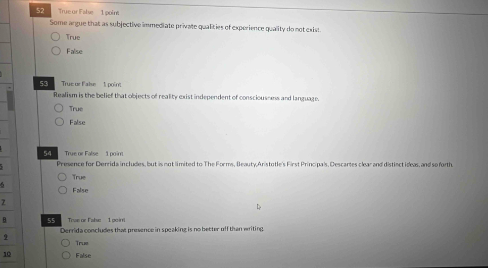 True or False 1 point
Some argue that as subjective immediate private qualities of experience quality do not exist.
True
False
53 True or False 1 point
Realism is the belief that objects of reality exist independent of consciousness and language.
True
False
54 True or False 1 point
Presence for Derrida includes, but is not limited to The Forms, Beauty,Aristotle's First Principals, Descartes clear and distinct ideas, and so forth.
True
6
False
7
B 55 True or False 1 point
Derrida concludes that presence in speaking is no better off than writing.
9
True
10 False