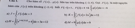 Cầu 1. Cho hàm số f(x),.g(x) , liên tục trên khoảng (-2;4). Gọi F(x) , là một nguyên
hàm của f(x) trên khoảng (-2;4) biết F(-1)=1, F(2)=4 và ∈tlimits _3^((-3)g(x)dx=-4
a) I=∈tlimits _2^1f(x)dx=3
b) K=∈tlimits _(-1)^2[f(x)+2x]dx=12
c H=∈tlimits _(-1)^(frac -1)2)(e^(1+h(f(x)))+4)dx=3e+12 d) M=9∈tlimits _3^2g(x)dx=9