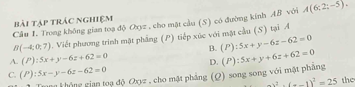 Trong không gian toạ độ Oxyz , cho mặt cầu (S) có đường kính AB với A(6;2;-5). 
bài tập trác nghiệm
B(-4;0;7). Viết phương trình mặt phẳng (P) tiếp xúc với mặt cầu (S) tại A
B. (P):5x+y-6z-62=0
A. (P):5x+y-6z+62=0 (P):5x+y+6z+62=0
D.
C. (P):5x-y-6z-62=0
gkhông gian toạ độ Oxyz , cho mặt phẳng (Q) song song với mặt phẳng
_ ^2+(z-1)^2=25 the