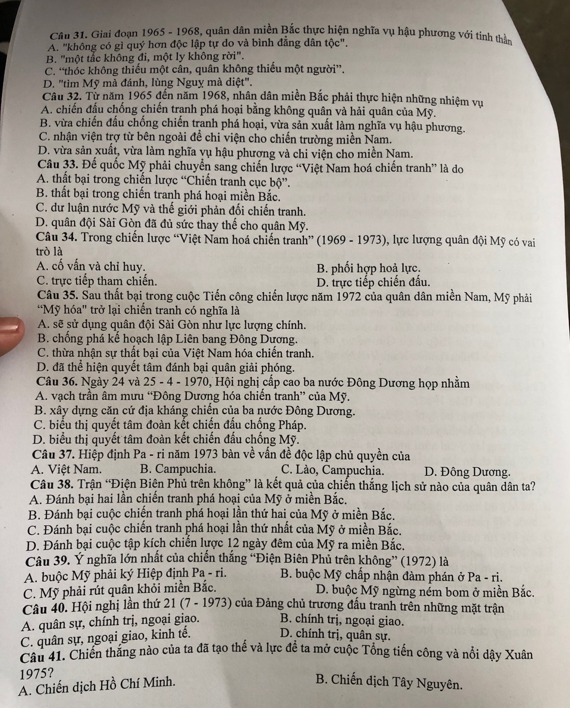 Giai đoạn 1965 - 1968, quân dân miền Bắc thực hiện nghĩa vụ hậu phương với tinh thần
A. "không có gì quý hơn độc lập tự do và bình đẳng dân tộc".
B. "một tấc không đi, một ly không rời".
C. “thóc không thiếu một cân, quân không thiếu một người”.
D. "tìm Mỹ mà đánh, lùng Nguỵ mà diệt".
Câu 32. Từ năm 1965 đến năm 1968, nhân dân miền Bắc phải thực hiện những nhiệm vụ
A. chiến đấu chống chiến tranh phá hoại bằng không quân và hải quân của Mỹ.
B. vừa chiến đấu chống chiến tranh phá hoại, vừa sản xuất làm nghĩa vụ hậu phương.
C. nhận viện trợ từ bên ngoài để chi viện cho chiến trường miền Nam.
D. vừa sản xuất, vừa làm nghĩa vụ hậu phương và chi viện cho miền Nam.
Câu 33. Đế quốc Mỹ phải chuyển sang chiến lược “Việt Nam hoá chiến tranh” là do
A. thất bại trong chiến lược “Chiến tranh cục bộ”.
B. thất bại trong chiến tranh phá hoại miền Bắc.
C. dư luận nước Mỹ và thế giới phản đối chiến tranh.
D. quân đội Sài Gòn đã đủ sức thay thế cho quân Mỹ.
Câu 34. Trong chiến lược “Việt Nam hoá chiến tranh” (1969 - 1973), lực lượng quân đội Mỹ có vai
trò là
A. cố vấn và chỉ huy.  B. phối hợp hoả lực.
C. trực tiếp tham chiến. D. trực tiếp chiến đấu.
Câu 35. Sau thất bại trong cuộc Tiến công chiến lược năm 1972 của quân dân miền Nam, Mỹ phải
"Mỹ hóa" trở lại chiến tranh có nghĩa là
A. sẽ sử dụng quân đội Sài Gòn như lực lượng chính.
B. chống phá kế hoạch lập Liên bang Đông Dương.
C. thừa nhận sự thất bại của Việt Nam hóa chiến tranh.
D. đã thể hiện quyết tâm đánh bại quân giải phóng.
Câu 36. Ngày 24 và 25 - 4 - 1970, Hội nghị cấp cao ba nước Đông Dương họp nhằm
A. vạch trần âm mưu “Đông Dương hóa chiến tranh” của Mỹ.
B. xây dựng căn cứ địa kháng chiến của ba nước Đông Dương.
C. biểu thị quyết tâm đoàn kết chiến đấu chống Pháp.
D. biểu thị quyết tâm đoàn kết chiến đấu chống Mỹ.
Câu 37. Hiệp định Pa - ri năm 1973 bàn về vấn đề độc lập chủ quyền của
A. Việt Nam. B. Campuchia. C. Lào, Campuchia. D. Đông Dương.
Câu 38. Trận “Điện Biện Phủ trên không” là kết quả của chiến thắng lịch sử nào của quân dân ta?
A. Đánh bại hai lần chiến tranh phá hoại của Mỹ ở miền Bắc.
B. Đánh bại cuộc chiến tranh phá hoại lần thứ hai của Mỹ ở miền Bắc.
C. Đánh bại cuộc chiến tranh phá hoại lần thứ nhất của Mỹ ở miền Bắc.
D. Đánh bại cuộc tập kích chiến lược 12 ngày đêm của Mỹ ra miền Bắc.
Câu 39. Ý nghĩa lớn nhất của chiến thắng “Điện Biên Phủ trên không” (1972) là
A. buộc Mỹ phải ký Hiệp định Pa - ri.  B. buộc Mỹ chấp nhận đàm phán ở Pa - ri.
C. Mỹ phải rút quân khỏi miền Bắc.  D. buộc Mỹ ngừng ném bom ở miền Bắc.
Câu 40. Hội nghị lần thứ : 21 (7 - 1973) của Đảng chủ trương đầu tranh trên những mặt trận
A. quân sự, chính trị, ngoại giao. B. chính trị, ngoại giao.
C. quân sự, ngoại giao, kinh tế.
D. chính trị, quân sự.
Câu 41. Chiến thắng nào của ta đã tạo thể và lực để ta mở cuộc Tổng tiến công và nổi dậy Xuân
1975?
A. Chiến dịch Hồ Chí Minh.
B. Chiến dịch Tây Nguyên.