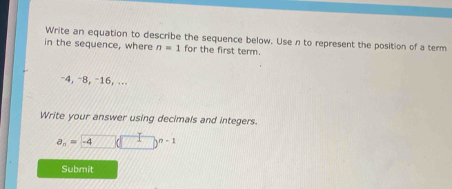 Write an equation to describe the sequence below. Use n to represent the position of a term 
in the sequence, where n=1 for the first term.
−4, −8, −16, ... 
Write your answer using decimals and integers.
a_n= -4 □ (□ )^n-1
Submit