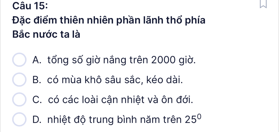 Đặc điểm thiên nhiên phần lãnh thổ phía
Bắc nước ta là
A. tổng số giờ nắng trên 2000 giờ.
B. có mùa khô sâu sắc, kéo dài.
C. có các loài cận nhiệt và ôn đới.
D. nhiệt độ trung bình năm trên 25°