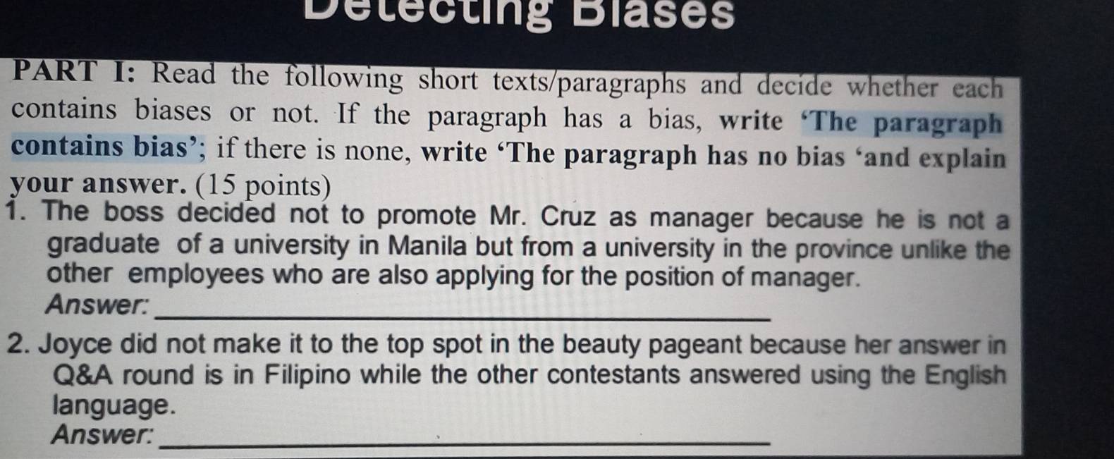 Detecting Blases 
PART I: Read the following short texts/paragraphs and decide whether each 
contains biases or not. If the paragraph has a bias, write ‘The paragraph 
contains bias’; if there is none, write ‘The paragraph has no bias ‘and explain 
your answer. (15 points) 
1. The boss decided not to promote Mr. Cruz as manager because he is not a 
graduate of a university in Manila but from a university in the province unlike the 
other employees who are also applying for the position of manager. 
Answer:_ 
2. Joyce did not make it to the top spot in the beauty pageant because her answer in 
Q&A round is in Filipino while the other contestants answered using the English 
language. 
Answer:_