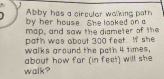 Abby has a circular walking path 
by her house. She looked on a 
map, and saw the diameter of the 
path was about 300 feet. If she 
walks around the path 4 times, 
about how far (in feet) will she 
walk?