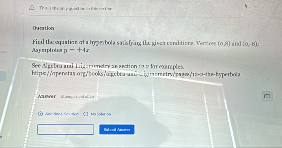 This is the only question in this section. 
Question 
Find the equation of a hyperbola satisfying the given conditions. Vertices (0,8) and (0,-8)
Asymptotes y=± 4x
See Algebra and Trigonometry 2e section 12.2 for examples. 
https://openstax.org/books/algebra-and-trigonometry/pages/12-2-the-hyperbola 
Answer Attempt 1 out of 20 
Additional Solution No Solution 
Submit Answer 
17