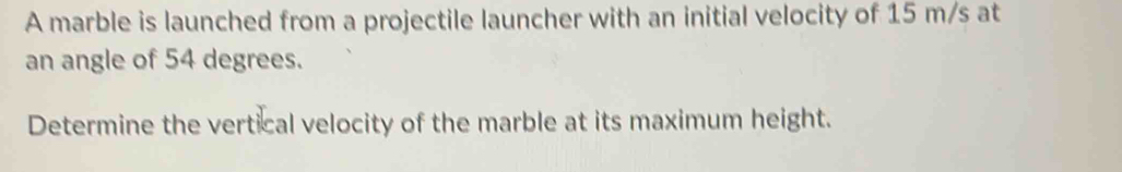 A marble is launched from a projectile launcher with an initial velocity of 15 m/s at 
an angle of 54 degrees. 
Determine the vertical velocity of the marble at its maximum height.