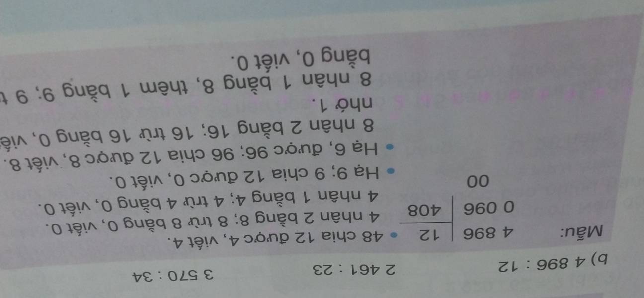 4896:12
2 461:23
3570:34
Mẫu:
48 chia 12 được 4, viết 4.
beginarrayr 4896 0096encloselongdiv 408 00endarray 4 nhân 2 bằng 8; 8 trừ 8 bằng 0, viết 0.
4 nhân 1 bằng 4; 4 trừ 4 bằng 0, viết 0. 
Hạ 9; 9 chia 12 được 0, viết 0. 
Hạ 6, được 96; 96 chia 12 được 8, viết 8.
8 nhân 2 bằng 16; 16 trừ 16 bằng 0, viế 
nhớ 1.
8 nhân 1 bằng 8, thêm 1 bằng 9; 9 t 
bằng 0, viết 0.