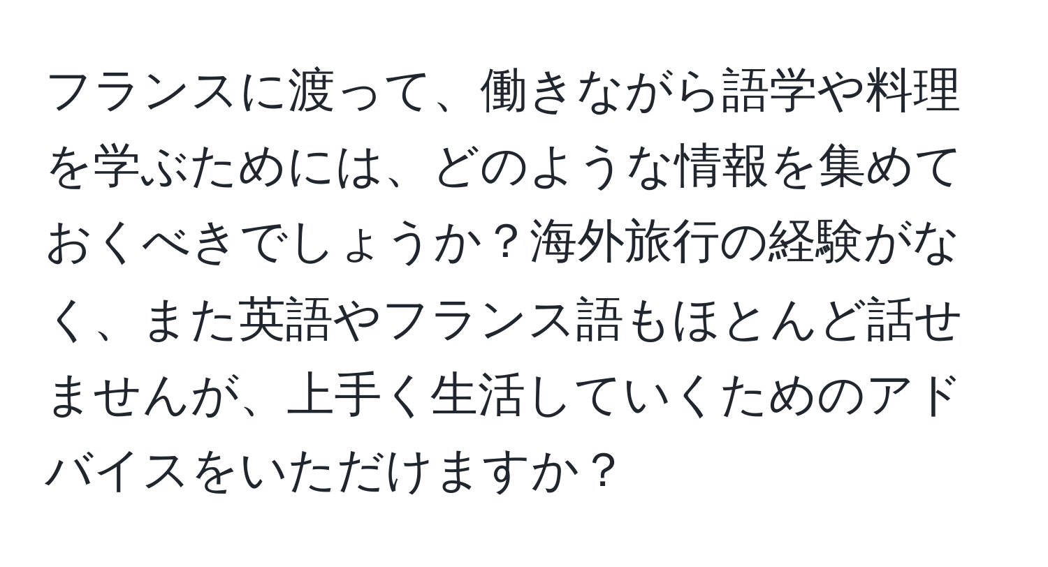 フランスに渡って、働きながら語学や料理を学ぶためには、どのような情報を集めておくべきでしょうか？海外旅行の経験がなく、また英語やフランス語もほとんど話せませんが、上手く生活していくためのアドバイスをいただけますか？