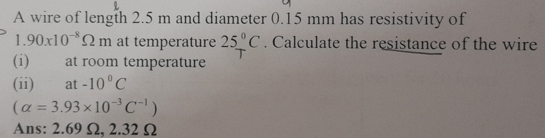 A wire of length 2.5 m and diameter 0.15 mm has resistivity of
1.90x10^(-8)Omega m at temperature 25°C. Calculate the resistance of the wire 
(i) at room temperature 
(ii) ⊥at -10°C
(alpha =3.93* 10^(-3)C^(-1))
Ans: 2.69 Ω, 2.32 Ω