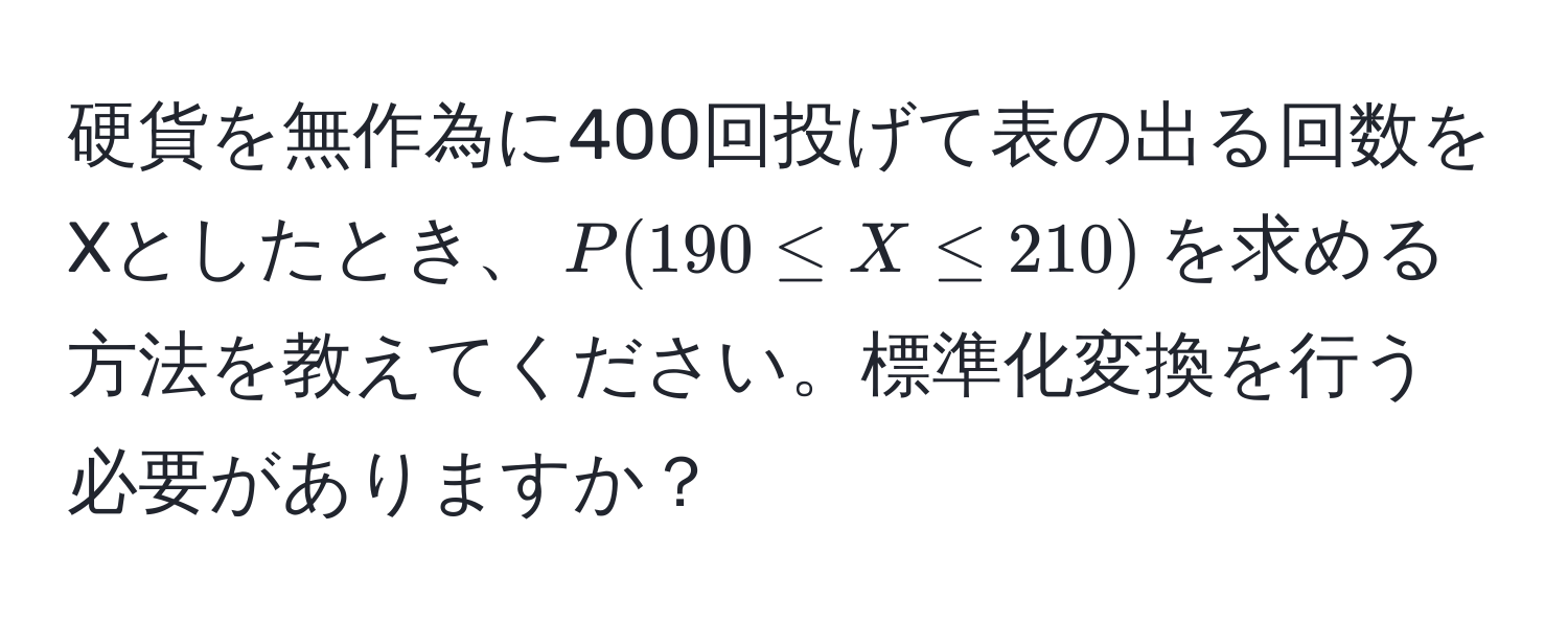 硬貨を無作為に400回投げて表の出る回数をXとしたとき、$P(190 ≤ X ≤ 210)$を求める方法を教えてください。標準化変換を行う必要がありますか？