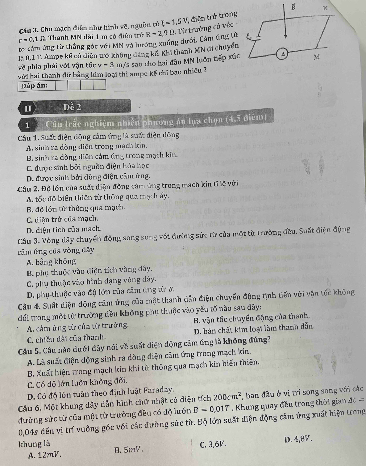 Cho mạch điện như hình vẽ, nguồn có xi =1,5V , điện trở trong
r=0,1Omega. Thanh MN dài 1 m có điện trở R=2,9Omega.  Từ trường có véc -
tơ cảm ứng từ thẳng góc với MN và hướng xuống dưới. Cảm ứng từ
là 0,1 T. Ampe kế có điện trở không đáng kể. Khi thanh MN di chuyển
về phía phải với vận tốc v=3m/s sao cho hai đầu MN luôn tiếp xúc
với hai thanh đỡ bằng kim loại thì ampe kế chỉ bao nhiêu ?
Đáp án:
II I Đề 2
1、  Câu trắc nghiệm nhiều phương án lựa chọn (4,5 điểm)
Câu 1. Suất điện động cảm ứng là suất điện động
A. sinh ra dòng điện trong mạch kín.
B. sinh ra dòng điện cảm ứng trong mạch kín.
C. được sinh bởi nguồn điện hóa học
D. được sinh bởi dòng điện cảm ứng.
Câu 2. Độ lớn của suất điện động cảm ứng trong mạch kín tỉ lệ với
A. tốc độ biến thiên từ thông qua mạch ấy.
B. độ lớn từ thông qua mạch.
C. điện trở của mạch.
D. diện tích của mạch.
Câu 3. Vòng dây chuyển động song song với đường sức từ của một từ trường đều. Suất điện động
cảm ứng của vòng dây
A. bằng không
B. phụ thuộc vào diện tích vòng dây.
C. phụ thuộc vào hình dạng vòng dây.
D. phụ thuộc vào độ lớn của cảm ứng từ B.
Câu 4. Suất điện động cảm ứng của một thanh dẫn điện chuyển động tịnh tiến với vận tốc không
đổi trong một từ trường đều không phụ thuộc vào yếu tố nào sau đây:
A. cảm ứng từ của từ trường. B. vận tốc chuyển động của thanh.
C. chiều dài của thanh. D. bản chất kim loại làm thanh dẫn.
Câu 5. Câu nào dưới đây nói về suất điện động cảm ứng là không đúng?
A. Là suất điện động sinh ra dòng điện cảm ứng trong mạch kín.
B. Xuất hiện trong mạch kín khi từ thông qua mạch kín biến thiên.
C. Có độ lớn luôn không đổi.
D. Có độ lớn tuân theo định luật Faraday.
Câu 6. Một khung dây dẫn hình chữ nhật có diện tích 200cm^2 , ban đầu ở vị trí song song với các
đường sức từ của một từ trường đều có độ lướn B=0,01T. Khung quay đều trong thời gian △ t=
0,04s đến vị trí vuông góc với các đường sức từ. Độ lớn suất điện động cảm ứng xuất hiện trong
khung là C. 3,6V.
D. 4,8V.
A. 12mV. B. 5mV.