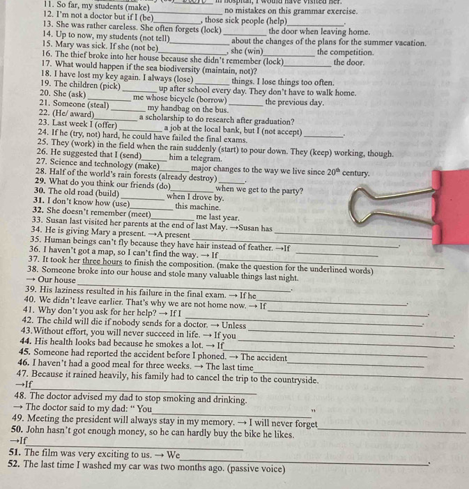 So far, my students (make) _m hospin, I wotd have vished her.
_no mistakes on this grammar exercise.
12. I'm not a doctor but if I (be)_ , those sick people (help)
13. She was rather careless. She often forgets (lock) the door when leaving home.
14. Up to now, my students (not tell) _about the changes of the plans for the summer vacation.
15. Mary was sick. If she (not be) _, she (win)
16. The thief broke into her house because she didn't remember (lock) the competition. the door.
17. What would happen if the sea biodiversity (maintain, not)?_
18. I have lost my key again. I always (lose) things. I lose things too often.
19. The children (pick) _up after school every day. They don’t have to walk home.
20. She (ask) _me whose bicycle (borrow) the previous day.
21. Someone (steal) _my handbag on the bus._
22. (He/ award)_ a scholarship to do research after graduation?
_
23. Last week I (offer) _a job at the local bank, but I (not accept)
24. If he (try, not) hard, he could have failed the final exams.
25. They (work) in the field when the rain suddenly (start) to pour down. They (keep) working, though.
26. He suggested that I (send) him a telegram.
27. Science and technology (make) major changes to the way we live since 20^(th)
28. Half of the world’s rain forests (already destroy) century.
29. What do you think our friends (do) when we get to the party?
30. The old road (build) _when I drove by.
31. I don’t know how (use)_ this machine.
32. She doesn’t remember (meet)_ me last year.
33. Susan last visited her parents at the end of last May. →Susan has
34. He is giving Mary a present. →A present _.
_
35. Human beings can’t fly because they have hair instead of feather. →If
36. I haven’t got a map, so I can’t find the way. → If
37. It took her three hours to finish the composition. (make the question for the underlined words)
_
38. Someone broke into our house and stole many valuable things last night.
→ Our house
.
39. His laziness resulted in his failure in the final exam. → If he
40. We didn’t leave earlier. That’s why we are not home now. → If
、.
41. Why don’t you ask for her help? → If I_
_.
42. The child will die if nobody sends for a doctor. → Unless
.
43.Without effort, you will never succeed in life. → If you_
.
_
44. His health looks bad because he smokes a lot. → If_
.
45. Someone had reported the accident before I phoned. → The accident
46. I haven’t had a good meal for three weeks. → The last time_
_
47. Because it rained heavily, his family had to cancel the trip to the countryside.
→If
48. The doctor advised my dad to stop smoking and drinking.
→ The doctor said to my dad: “ You
_”
49. Meeting the president will always stay in my memory. → I will never forget
50. John hasn’t got enough money, so he can hardly buy the bike he likes._
_
→If
_
51. The film was very exciting to us. → We
`
52. The last time I washed my car was two months ago. (passive voice)