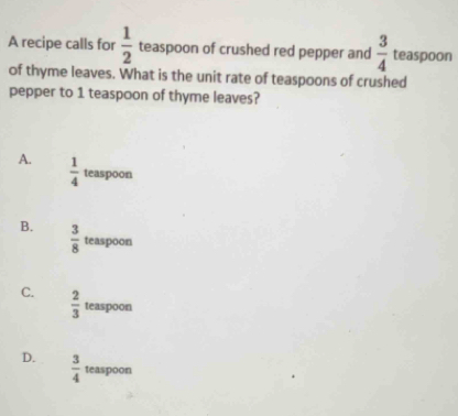 A recipe calls for  1/2  teaspoon of crushed red pepper and  3/4  teaspoon
of thyme leaves. What is the unit rate of teaspoons of crushed
pepper to 1 teaspoon of thyme leaves?
A.  1/4  teaspoon
B.  3/8  teaspoon
C.  2/3  teaspoon
D.  3/4  teaspoon