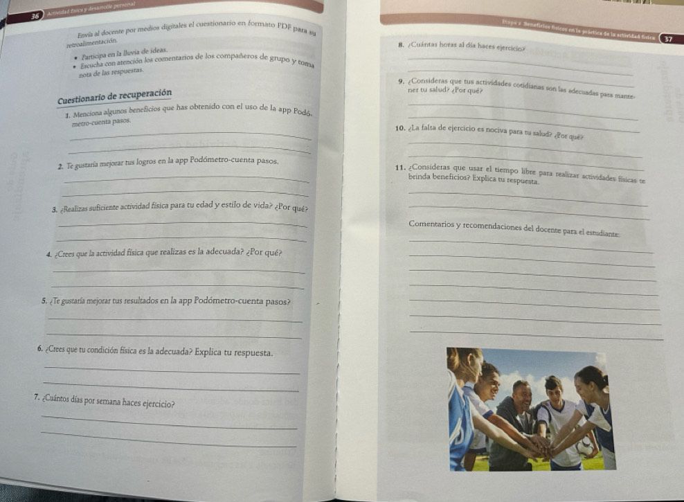 Actividad física y desarrolio persona 
Esapa a Renafirios físicos en la prástica de la artavidad fisica 37 
Envia al docenze por medios digitales el cuestionario en formato PDF para su 
retroalimentación. 
8. ¿Cuántas horas al día haces ejercicio? 
Participa en la lluvía de ídeas. 
Escucha con atención los comentarios de los compañeros de grupo y toma_ 
nota de las respuestas. 
_ 
9. ¿Consideras que tus actividades cotidianas son las adecuadas para mante 
Cuestionario de recuperación 
ner tu salud? ¿Por qué? 
1. Menciona algunos beneficios que has obtenido con el uso de la app Podó 
metro-cuenta pasos. 
_ 
_ 
_ 
_10. ¿La falta de ejercicio es nociva para tu salud? ¿Pos qué? 
_ 
2. Te gustaría mejorar tus logros en la app Podómetro-cuenta pasos, 
_ 
_11. ¿Consideras que usar el tiempo libre para realizar actividades físicas te 
_ 
brinda beneficios? Explica tu respuesta. 
_ 
3. «Realizas suficiente actividad física para tu edad y estilo de vida? ¿Por qué_ 
_ 
_ 
Comentarios y recomendaciones del docente para el estudiante: 
4. ¿Crees que la actividad física que realizas es la adecuada? ¿Por qué?_ 
_ 
_ 
_ 
__ 
5. ¿Te gustaría mejorar tus resultados en la app Podómetro-cuenta pasos?_ 
_ 
_ 
_ 
_ 
6. ¿Crees que tu condición física es la adecuada? Explica tu respuesta. 
_ 
_ 
7. ¿Cuántos días por semana haces ejercicio? 
_ 
_