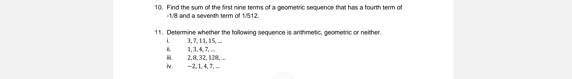 Find the sum of the first nine terms of a geometric sequence that has a fourth term of
-1/8 and a seventh term of 1/512. 
11. Determine whether the following sequence is arithmetic, geometric or neither. 
i. 3, 7, 11, 15, ... 
ii. 1, 3, 4, 7, ... 
iii. 2, 8, 32, 128, ... 
iv. −2, 1, 4, 7, ...