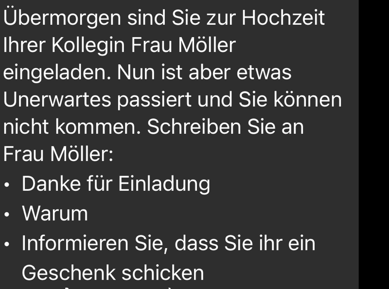 Übermorgen sind Sie zur Hochzeit 
Ihrer Kollegin Frau Möller 
eingeladen. Nun ist aber etwas 
Unerwartes passiert und Sie können 
nicht kommen. Schreiben Sie an 
Frau Möller: 
Danke für Einladung 
Warum 
Informieren Sie, dass Sie ihr ein 
Geschenk schicken