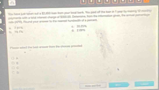 A
1 2 4 、 a
You have just taken out a $2,650 loan from your local bank. You paid off the loan in 1 year by maising 12 monthy
pslyments with a total interest charge of $300.00. Detarroine, from the information given, the annual parcentage
rata (APR), Round your answer to the nearest hundredth of a percent.
7. 91% c. 20.25%
b. 72.1% a. 2.007
:Plesse tatuc) the bast anseer from the choices provided
A
B
C
D
Raon and Exti Hor