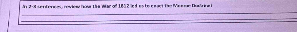 In 2-3 sentences, review how the War of 1812 led us to enact the Monroe Doctrine! 
_ 
_