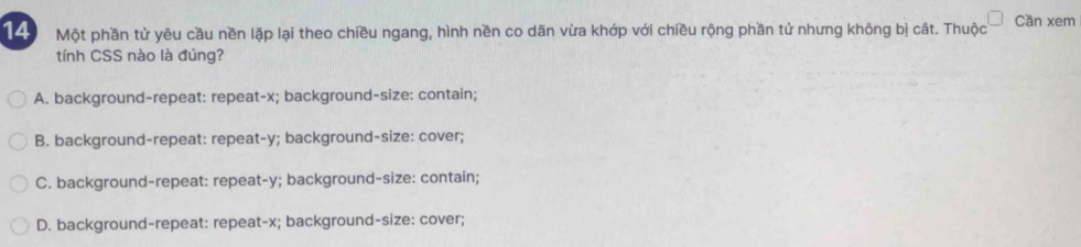 Một phần tử yêu cầu nền lặp lại theo chiều ngang, hình nền co dãn vừa khớp với chiều rộng phần tử nhưng không bị cát. Thuộc Cần xem
tính CSS nào là đúng?
A. background-repeat: repeat- x; background-size: contain;
B. background-repeat: repeat- y; background-size: cover;
C. background-repeat: repeat- y; background-size: contain;
D. background-repeat: repeat- x; background-size: cover;