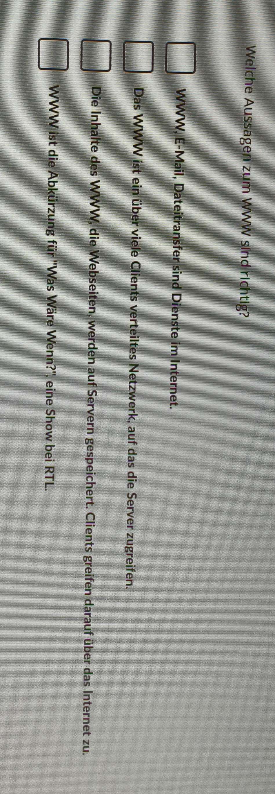 Welche Aussagen zum WWW sind richtig?
WWW, E-Mail, Dateitransfer sind Dienste im Internet.
Das WWW ist ein über viele Clients verteiltes Netzwerk, auf das die Server zugreifen.
Die Inhalte des WWW, die Webseiten, werden auf Servern gespeichert. Clients greifen darauf über das Internet zu.
WWW ist die Abkürzung für ''Was Wäre Wenn?'', eine Show bei RTL.