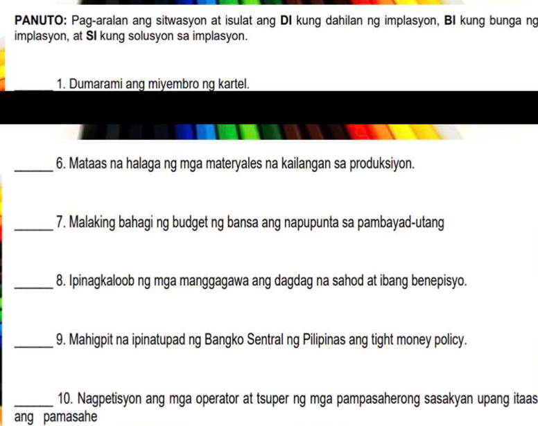 PANUTO: Pag-aralan ang sitwasyon at isulat ang DI kung dahilan ng implasyon, BI kung bunga ng 
implasyon, at SI kung solusyon sa implasyon. 
1. Dumarami ang miyembro ng kartel. 
_6. Mataas na halaga ng mga materyales na kailangan sa produksiyon. 
_7. Malaking bahagi ng budget ng bansa ang napupunta sa pambayad-utang 
_8. Ipinagkaloob ng mga manggagawa ang dagdag na sahod at ibang benepisyo. 
_9. Mahigpit na ipinatupad ng Bangko Sentral ng Pilipinas ang tight money policy. 
_10. Nagpetisyon ang mga operator at tsuper ng mga pampasaherong sasakyan upang itaas 
ang pamasahe