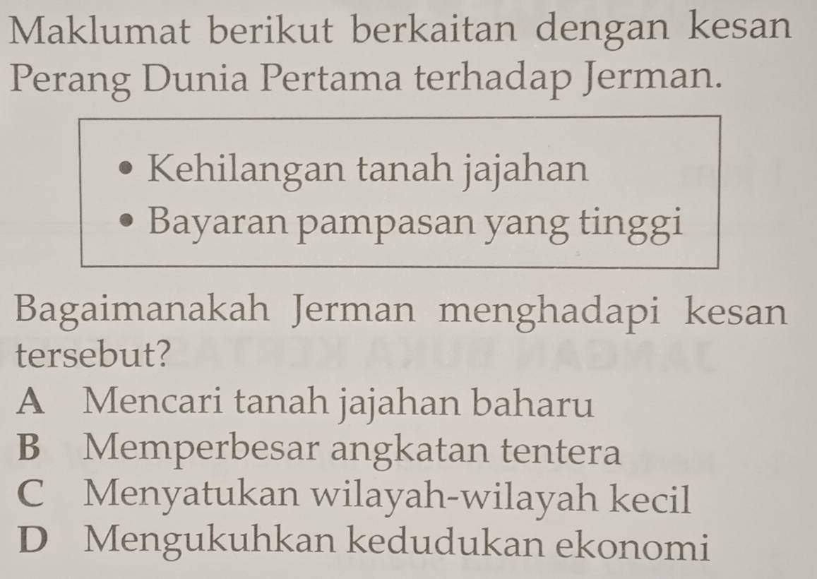 Maklumat berikut berkaitan dengan kesan
Perang Dunia Pertama terhadap Jerman.
Kehilangan tanah jajahan
Bayaran pampasan yang tinggi
Bagaimanakah Jerman menghadapi kesan
tersebut?
A Mencari tanah jajahan baharu
B Memperbesar angkatan tentera
C Menyatukan wilayah-wilayah kecil
D Mengukuhkan kedudukan ekonomi