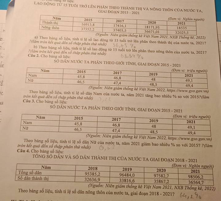 oang số nệu: 
Lao động từ 15 tuổi trở lên phân theo thành thị và nông thôn của nước ta, 
GIAI DOAN 2015 - 2021 
kê Việt Nam 2021, NXB Thổng kê, 2022) 
a) Theo bảng số liệu, tính tỉ lệ số lao động từ 15 tuổi trở lên phân theo thành thị của nước ta, 2021? 
? (làm tròn kết quá đến sổ thập phân thứ nhất) 
b) Theo bảng số liệu, tính tỉ lệ số lao động từ 15 tuổi trở lên phân theo nông thôn của nước ta, 2021? 
? (làm tròn kết quả đến số thập phân thứ nhất) 
Câu 2. Cho bảng số liệu: 
SÓ DÂN NƯỚC TA PHÂN THEO GIỚI TÍNH, GIAI ĐOẠN 2015 - 2021 
ệt Nam 2022, https://www.gso.gov.vn) 
Theo bảng số liệu, tính ti lệ số dân Nam của nước ta, năm 2021 tăng bao nhiêu % so với 2015?(làm 
tròn kết quả đến số thập phân thứ nhất) 
ce Câu 3. Cho bảng số liệu: 
SÓ DÂN NƯỚC TA PHÂN THEO GIỚI TÍNH, GIAI ĐOẠN 2015 - 2021 
ê Việt Nam 2022, https://www.gso.gov.vn) 
Theo bảng số liệu, tính tỉ lệ số dân Nữ của nước ta, năm 2021 giảm bao nhiêu % so với 2015? ?(làm 
tròn kết quả đến số thập phân thứ nhất) 
Câu 4. Cho bảng sổ liệu: 
TÔNG SÓ DÂN VÀ SÔ DÂN THÀNH THị CủA NƯỚC TA GIAI ĐOẠN 2018 - 2021 
giám thống kê Việt Nam 2021, NXB Thống kê, 2022) 
Theo bảng số liệu, tính tỉ lệ số dân nông thôn của nước ta, giai đoạn 2018 - 2021?
