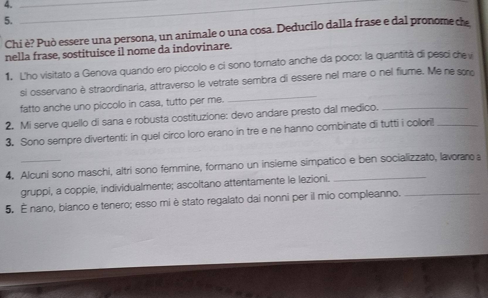 4._ 
5. 
_ 
Chi è? Può essere una persona, un animale o una cosa. Deducilo dalla frase e dal pronome ce 
nella frase, sostituisce il nome da indovinare. 
1. L'ho visitato a Genova quando ero piccolo e ci sono tornato anche da poco: la quantità di pescí de v 
si osservano è straordinaria, attraverso le vetrate sembra di essere nel mare o nel fiume. Me ne so 
fatto anche uno piccolo in casa, tutto per me. 
_ 
2. Mi serve quello di sana e robusta costituzione: devo andare presto dal medico._ 
3. Sono sempre divertenti: in quel circo loro erano in tre e ne hanno combinate di tutti i colori!_ 
4. Alcuni sono maschi, altri sono femmine, formano un insieme simpatico e ben socializzato, lavorano a 
gruppi, a coppie, individualmente; ascoltano attentamente le lezioni. 
5. É nano, bianco e tenero; esso mi è stato regalato dai nonni per il mio compleanno._