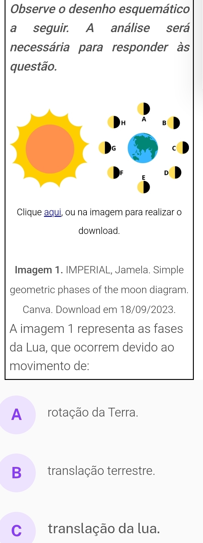 Observe o desenho esquemático
a seguir. A análise será
necessária para responder às
questão.
Clique aqui, ou na imagem para realizar o
download.
Imagem 1. IMPERIAL, Jamela. Simple
geometric phases of the moon diagram.
Canva. Download em 18/09/2023.
A imagem 1 representa as fases
da Lua, que ocorrem devido ao
movimento de:
A rotação da Terra.
B translação terrestre.
C translação da lua.