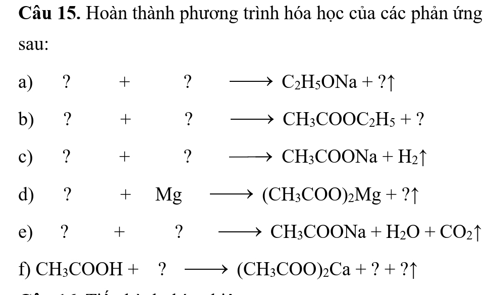 Hoàn thành phương trình hóa học của các phản ứng 
sau: 
a) ? + ? to C_2H_5ONa+?uparrow
b) ? □ + □  ? to CH_3COOC_2H_5+ ? 
c) ? + to CH_3COONa+H_2uparrow
d) ? +Mgto (CH_3COO)_2Mg+?uparrow
e) ? +^circ  ? to CH_3COONa+H_2O+CO_2uparrow
f) CH_3COOH+?to (CH_3COO)_2Ca+?+?uparrow