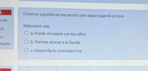 Construir juguetes es una acción para seguir jugando porque:
r aún
Seleccione una:
00
a. Puede vincularte con los niños
on
egunta b. Permite ahorrar a la familia
c. Desarrolla la motricidad fina