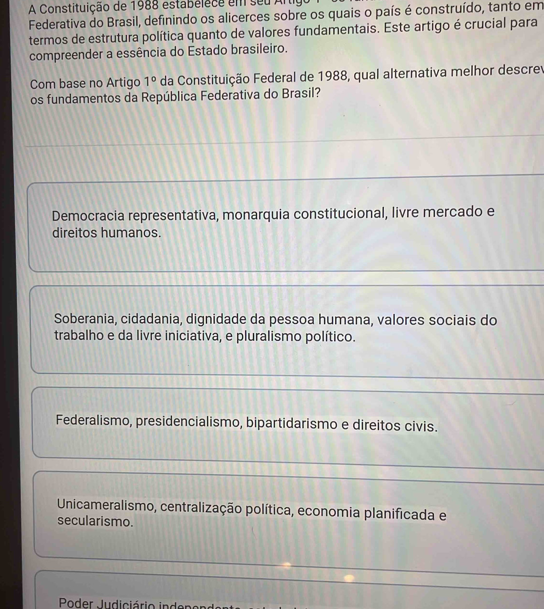 A Constituição de 1988 estabelece em seu Arti
Federativa do Brasil, definindo os alicerces sobre os quais o país é construído, tanto em
termos de estrutura política quanto de valores fundamentais. Este artigo é crucial para
compreender a essência do Estado brasileiro.
Com base no Artigo 1° da Constituição Federal de 1988, qual alternativa melhor descrev
os fundamentos da República Federativa do Brasil?
Democracia representativa, monarquia constitucional, livre mercado e
direitos humanos.
Soberania, cidadania, dignidade da pessoa humana, valores sociais do
trabalho e da livre iniciativa, e pluralismo político.
Federalismo, presidencialismo, bipartidarismo e direitos civis.
Unicameralismo, centralização política, economia planificada e
secularismo.
Poder Judiciário inde